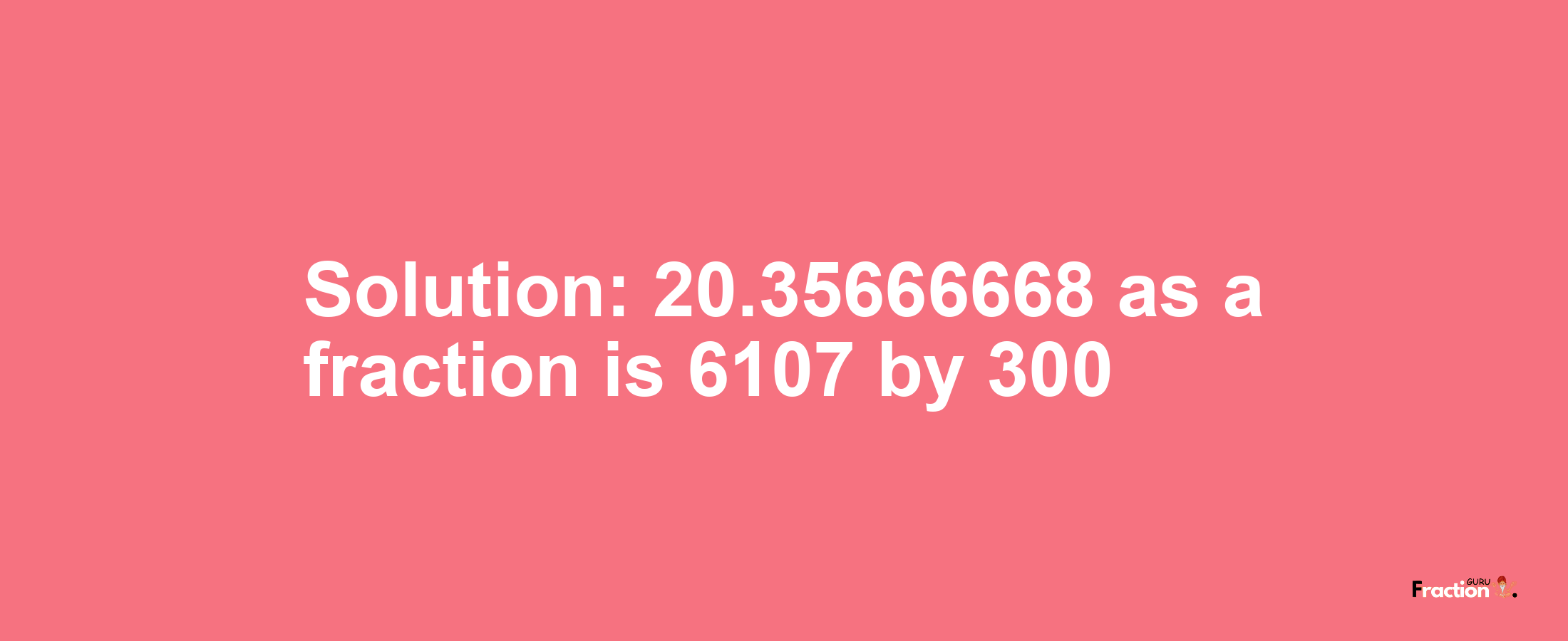 Solution:20.35666668 as a fraction is 6107/300